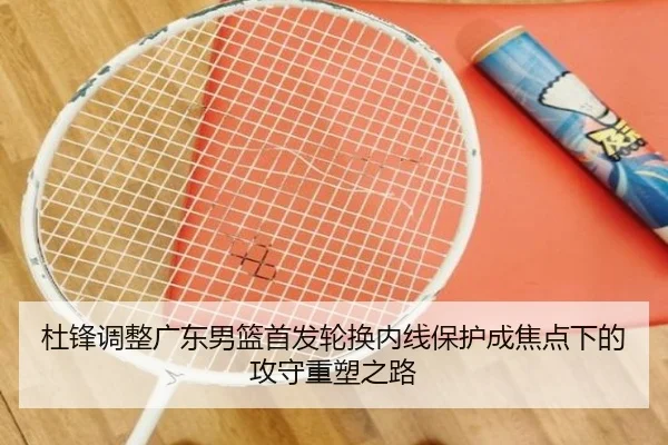 杜锋调整广东男篮首发轮换内线保护成焦点下的攻守重塑之路